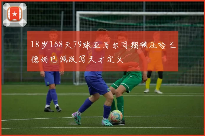 18岁168天79球亚马尔同期碾压哈兰德姆巴佩改写天才定义